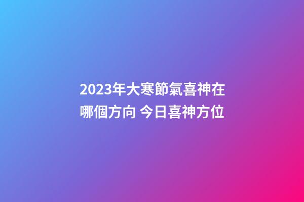 2023年大寒節氣喜神在哪個方向 今日喜神方位